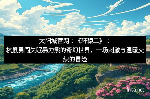 太阳城官网：《轩辕二》：杭鼠勇闯失眠暴力熊的奇幻世界，一场刺激与温暖交织的冒险